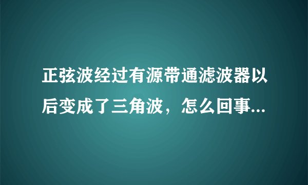 正弦波经过有源带通滤波器以后变成了三角波，怎么回事，该怎么消除？