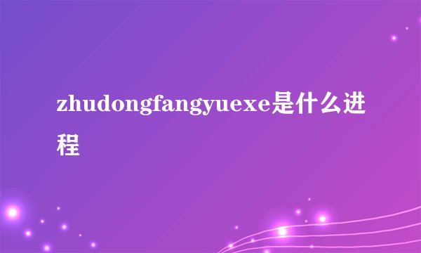zhudongfangyuexe是什么进程