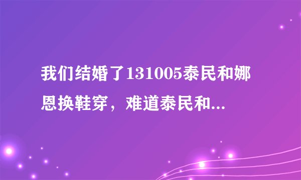 我们结婚了131005泰民和娜恩换鞋穿，难道泰民和娜恩脚一样大吗